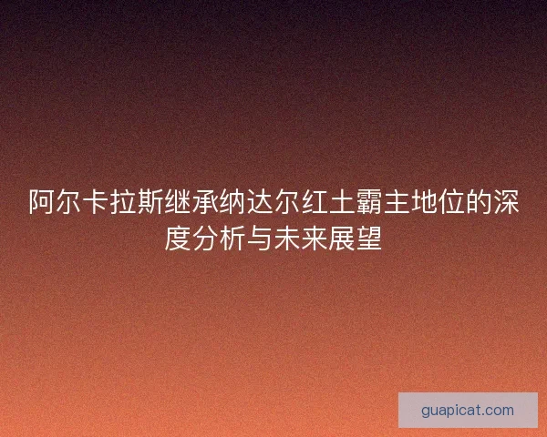 阿尔卡拉斯继承纳达尔红土霸主地位的深度分析与未来展望 阿尔卡拉斯继承纳达尔红土霸主地位的深度分析与未来展望