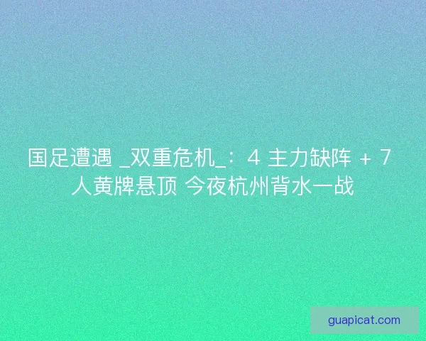 国足遭遇 _双重危机_：4 主力缺阵 + 7 人黄牌悬顶 今夜杭州背水一战