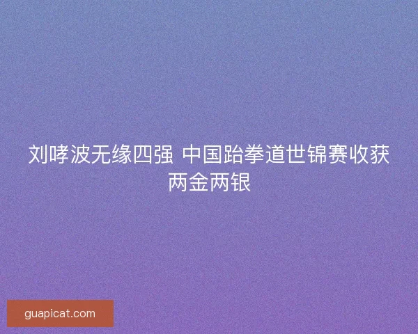 刘哮波无缘四强 中国跆拳道世锦赛收获两金两银 刘哮波无缘四强 中国跆拳道世锦赛收获两金两银