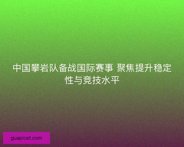 中国攀岩队备战国际赛事 聚焦提升稳定性与竞技水平