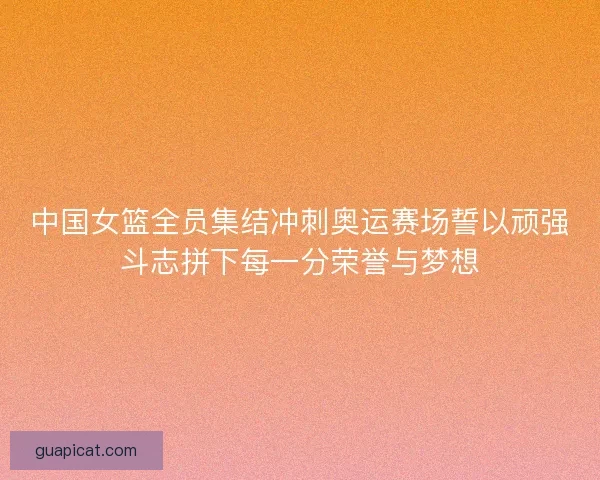 中国女篮全员集结冲刺奥运赛场誓以顽强斗志拼下每一分荣誉与梦想