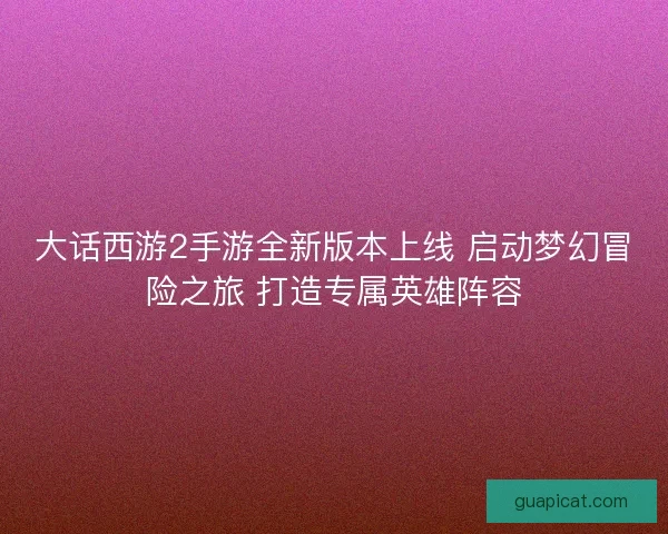 大话西游2手游全新版本上线 启动梦幻冒险之旅 打造专属英雄阵容