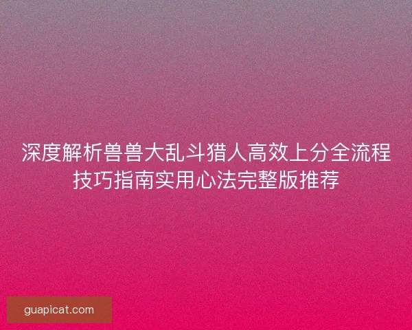 深度解析兽兽大乱斗猎人高效上分全流程技巧指南实用心法完整版推荐