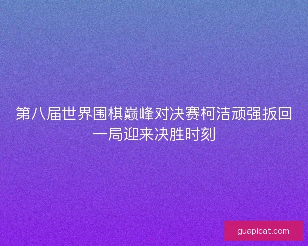 第八届世界围棋巅峰对决赛柯洁顽强扳回一局迎来决胜时刻
