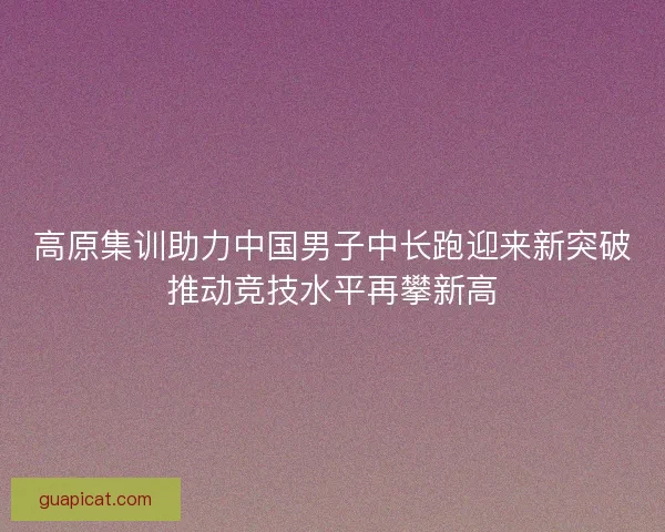 高原集训助力中国男子中长跑迎来新突破推动竞技水平再攀新高 高原集训助力中国男子中长跑迎来新突破推动竞技水平再攀新高