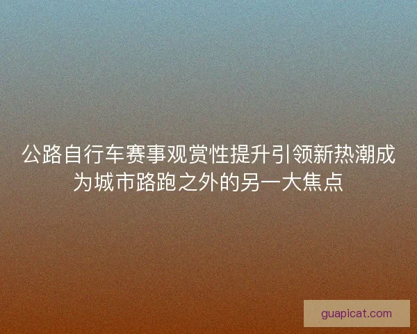 公路自行车赛事观赏性提升引领新热潮成为城市路跑之外的另一大焦点 公路自行车赛事观赏性提升引领新热潮成为城市路跑之外的另一大焦点