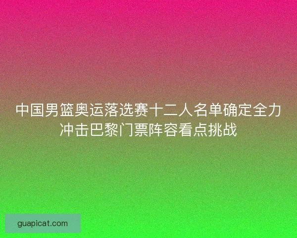 中国男篮奥运落选赛十二人名单确定全力冲击巴黎门票阵容看点挑战 中国男篮奥运落选赛十二人名单确定全力冲击巴黎门票阵容看点挑战