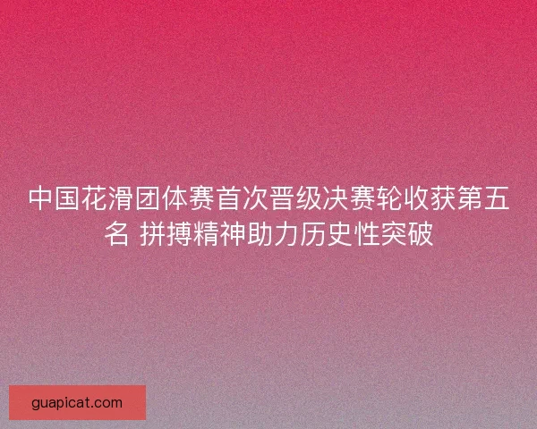 中国花滑团体赛首次晋级决赛轮收获第五名 拼搏精神助力历史性突破 中国花滑团体赛首次晋级决赛轮收获第五名 拼搏精神助力历史性突破