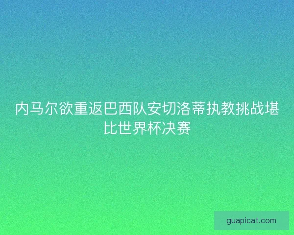 内马尔欲重返巴西队安切洛蒂执教挑战堪比世界杯决赛 内马尔欲重返巴西队安切洛蒂执教挑战堪比世界杯决赛
