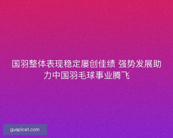 国羽整体表现稳定屡创佳绩 强势发展助力中国羽毛球事业腾飞 国羽整体表现稳定屡创佳绩 强势发展助力中国羽毛球事业腾飞