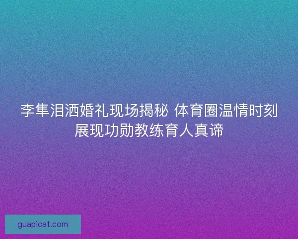 李隼泪洒婚礼现场揭秘 体育圈温情时刻展现功勋教练育人真谛
