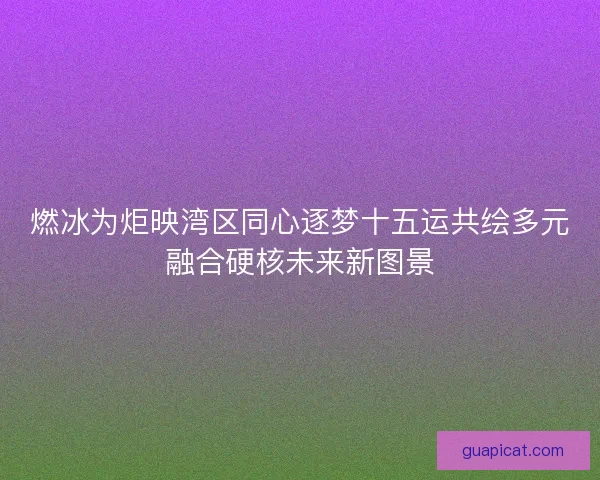 燃冰为炬映湾区同心逐梦十五运共绘多元融合硬核未来新图景