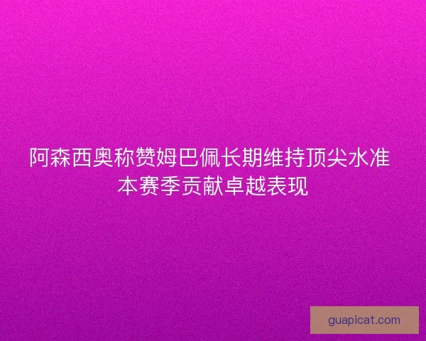 阿森西奥称赞姆巴佩长期维持顶尖水准 本赛季贡献卓越表现