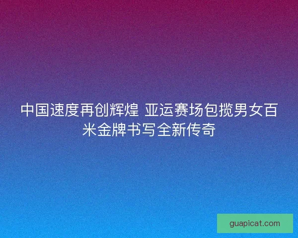 中国速度再创辉煌 亚运赛场包揽男女百米金牌书写全新传奇