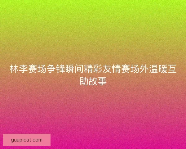 林李赛场争锋瞬间精彩友情赛场外温暖互助故事 林李赛场争锋瞬间精彩友情赛场外温暖互助故事
