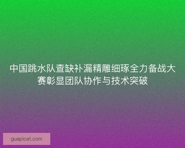 中国跳水队查缺补漏精雕细琢全力备战大赛彰显团队协作与技术突破