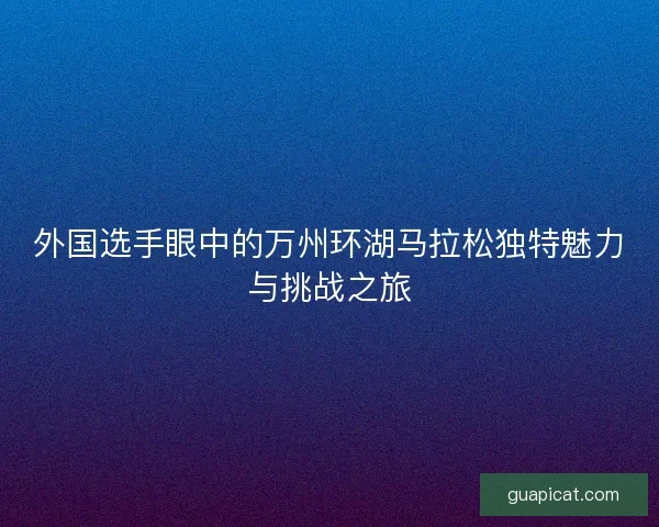 外国选手眼中的万州环湖马拉松独特魅力与挑战之旅
